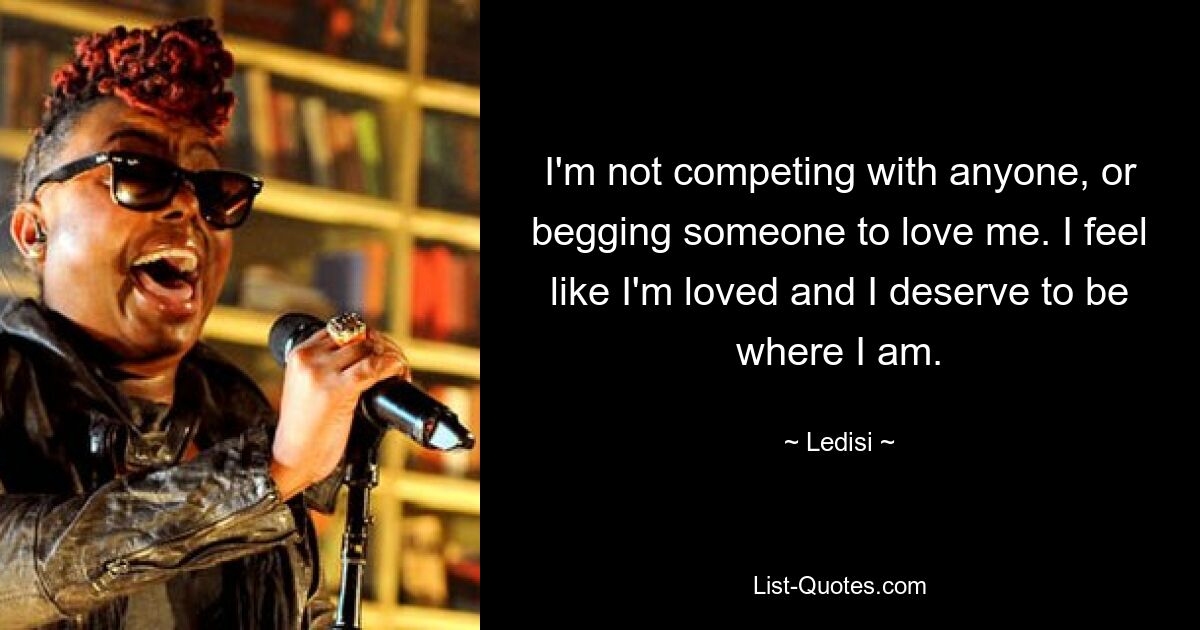 I'm not competing with anyone, or begging someone to love me. I feel like I'm loved and I deserve to be where I am. — © Ledisi