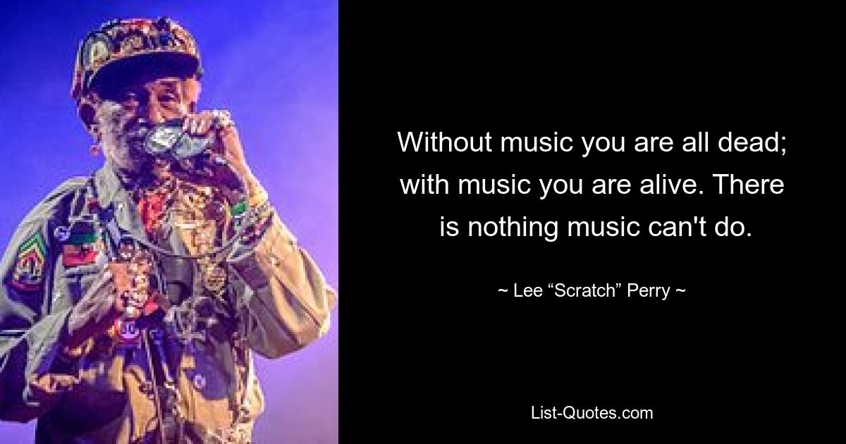 Without music you are all dead; with music you are alive. There
 is nothing music can't do. — © Lee “Scratch” Perry