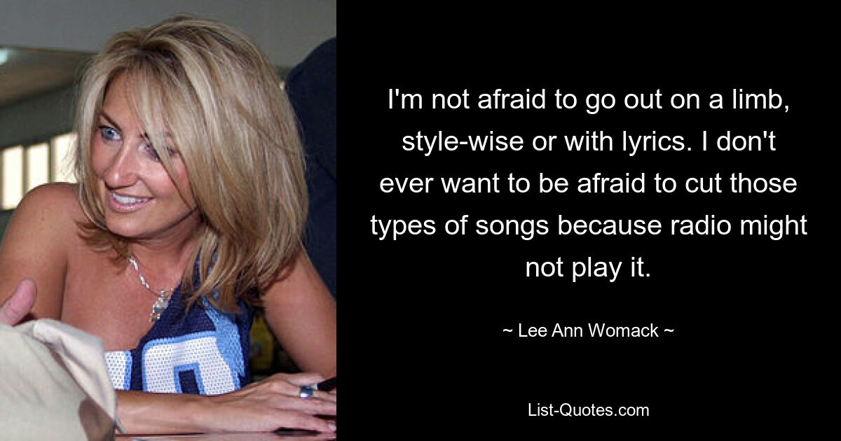 I'm not afraid to go out on a limb, style-wise or with lyrics. I don't ever want to be afraid to cut those types of songs because radio might not play it. — © Lee Ann Womack