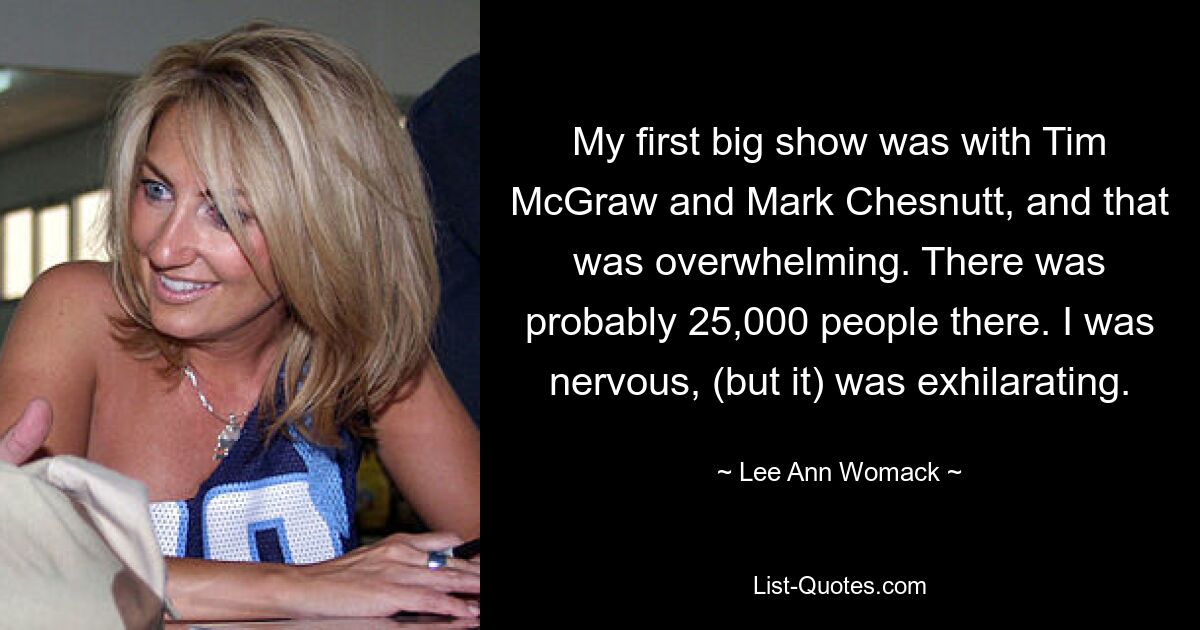 My first big show was with Tim McGraw and Mark Chesnutt, and that was overwhelming. There was probably 25,000 people there. I was nervous, (but it) was exhilarating. — © Lee Ann Womack