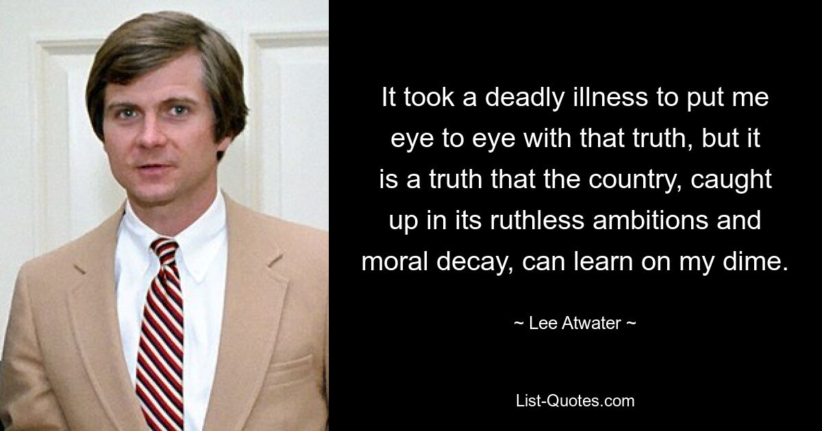 It took a deadly illness to put me eye to eye with that truth, but it is a truth that the country, caught up in its ruthless ambitions and moral decay, can learn on my dime. — © Lee Atwater