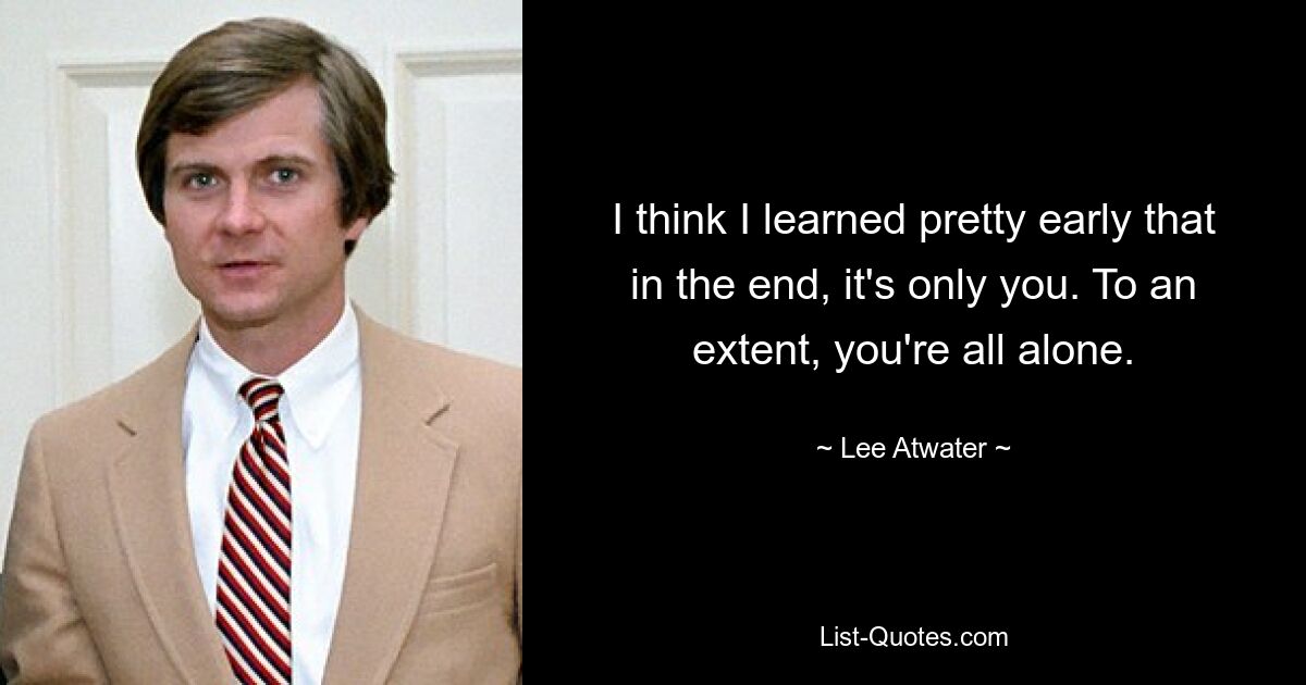 I think I learned pretty early that in the end, it's only you. To an extent, you're all alone. — © Lee Atwater