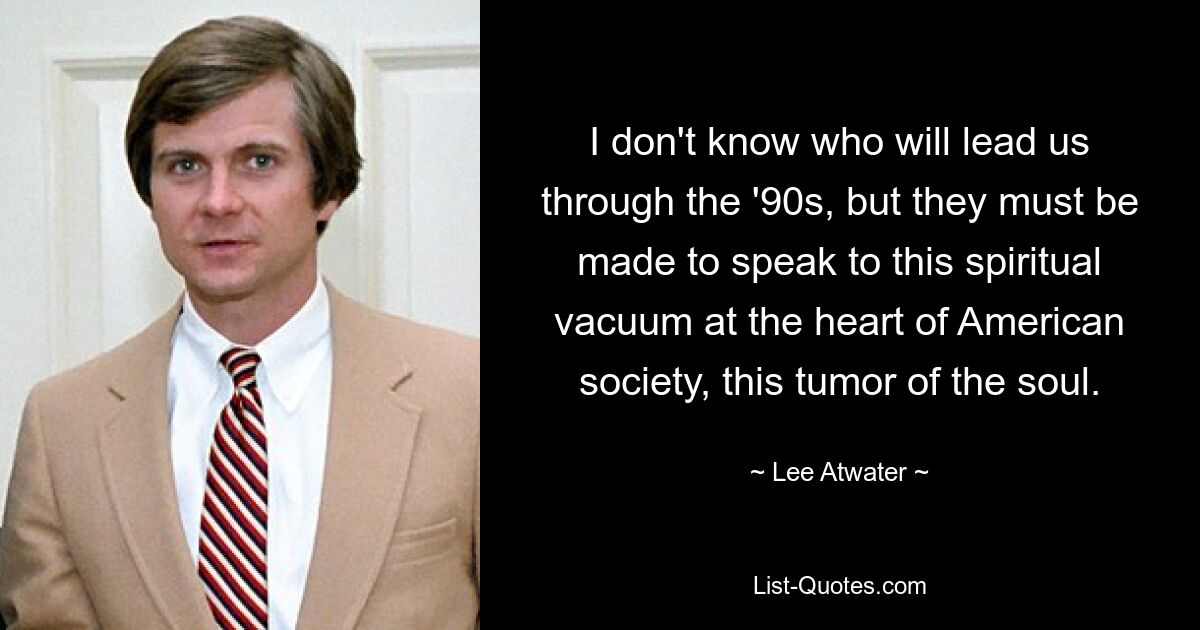 I don't know who will lead us through the '90s, but they must be made to speak to this spiritual vacuum at the heart of American society, this tumor of the soul. — © Lee Atwater