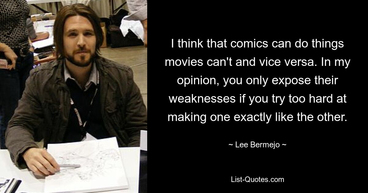 I think that comics can do things movies can't and vice versa. In my opinion, you only expose their weaknesses if you try too hard at making one exactly like the other. — © Lee Bermejo