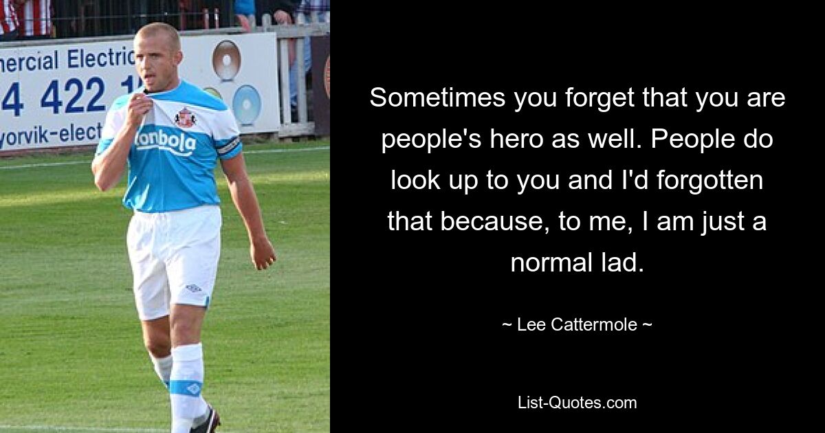 Sometimes you forget that you are people's hero as well. People do look up to you and I'd forgotten that because, to me, I am just a normal lad. — © Lee Cattermole