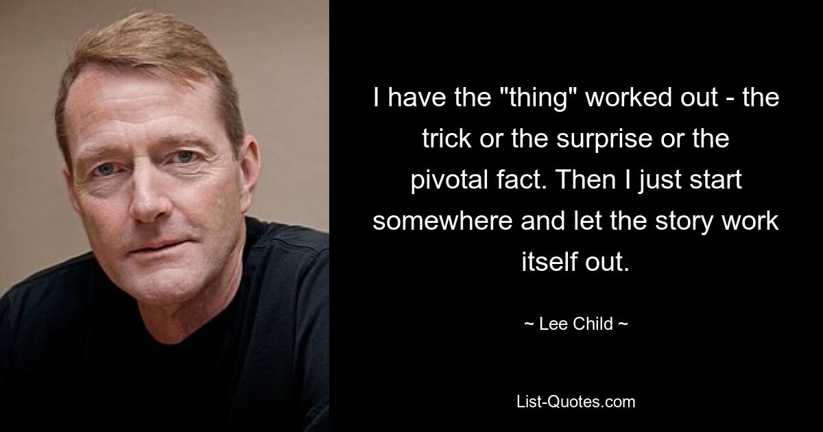 I have the "thing" worked out - the trick or the surprise or the pivotal fact. Then I just start somewhere and let the story work itself out. — © Lee Child