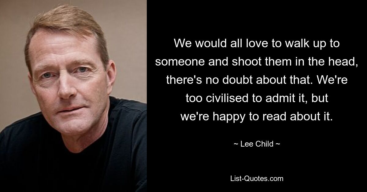 We would all love to walk up to someone and shoot them in the head, there's no doubt about that. We're too civilised to admit it, but we're happy to read about it. — © Lee Child