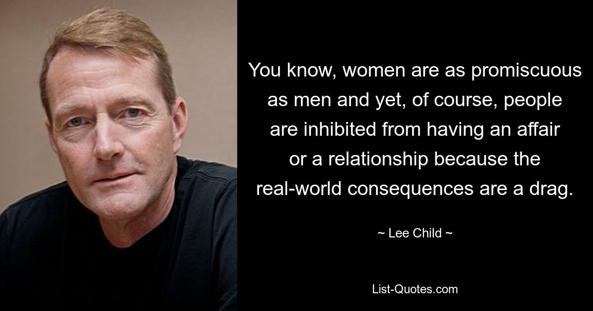 You know, women are as promiscuous as men and yet, of course, people are inhibited from having an affair or a relationship because the real-world consequences are a drag. — © Lee Child