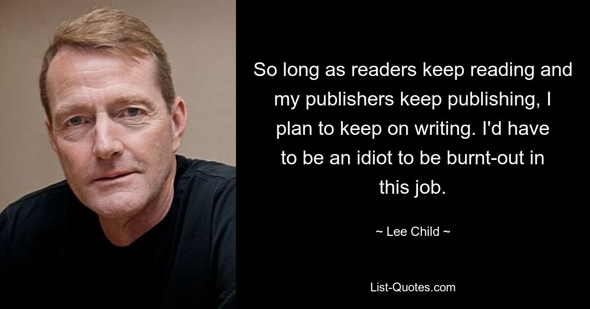 So long as readers keep reading and my publishers keep publishing, I plan to keep on writing. I'd have to be an idiot to be burnt-out in this job. — © Lee Child