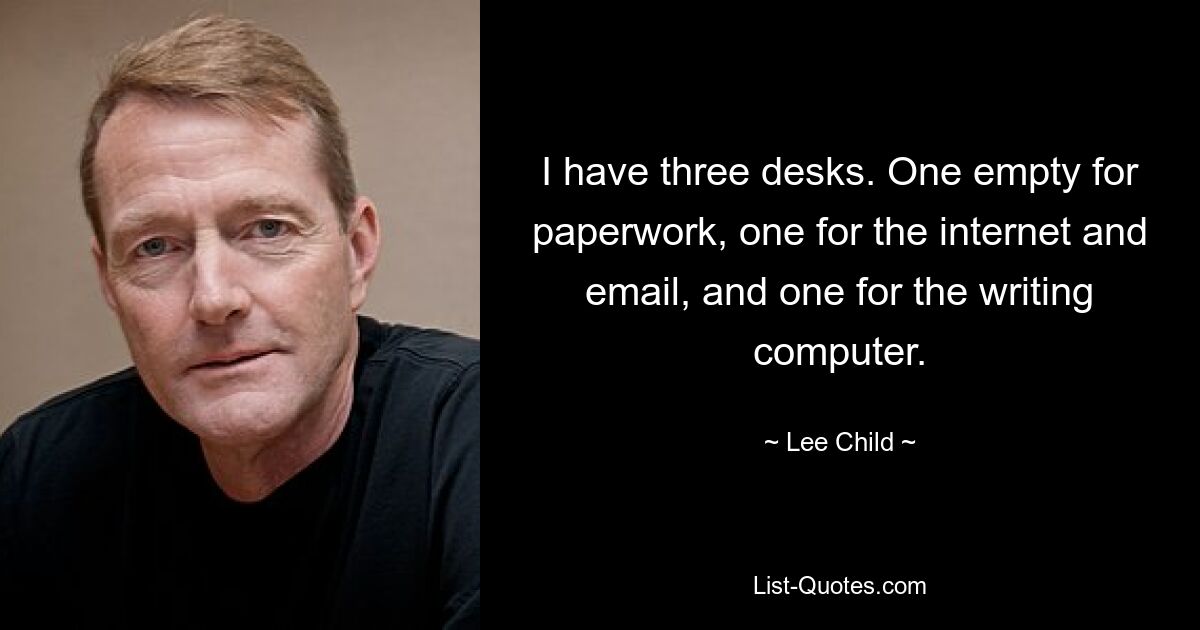 I have three desks. One empty for paperwork, one for the internet and email, and one for the writing computer. — © Lee Child