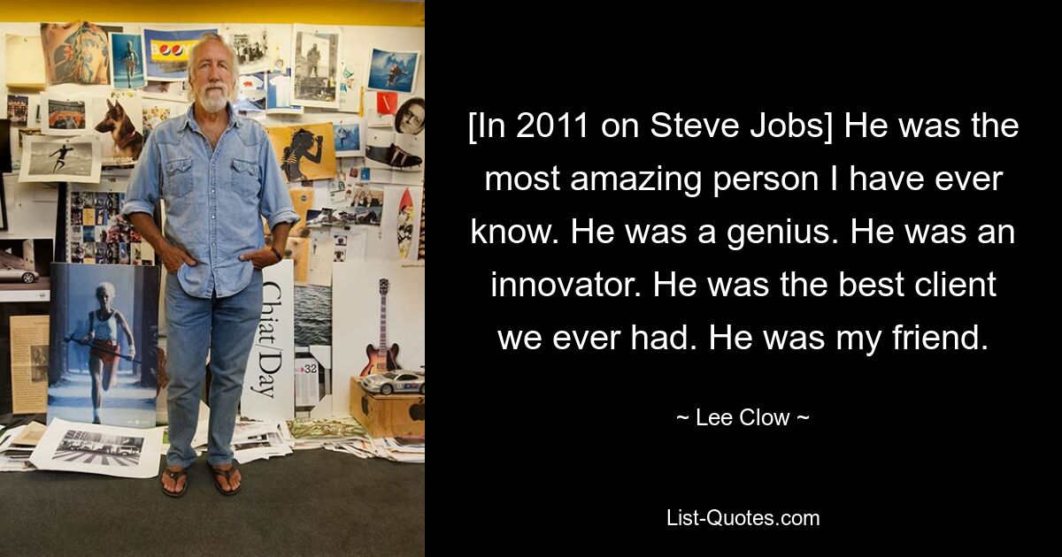 [In 2011 on Steve Jobs] He was the most amazing person I have ever know. He was a genius. He was an innovator. He was the best client we ever had. He was my friend. — © Lee Clow