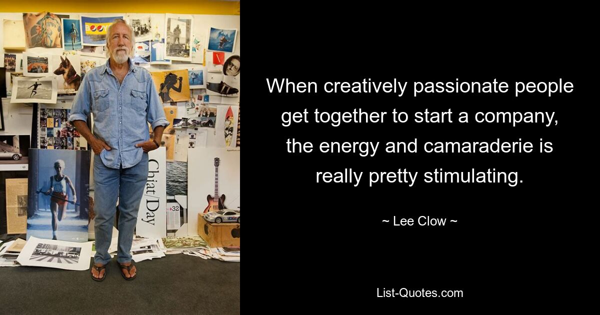 When creatively passionate people get together to start a company, the energy and camaraderie is really pretty stimulating. — © Lee Clow