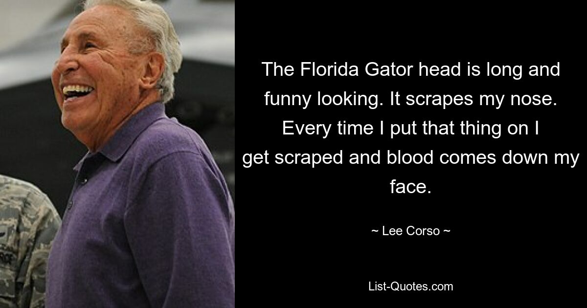 The Florida Gator head is long and funny looking. It scrapes my nose. Every time I put that thing on I get scraped and blood comes down my face. — © Lee Corso