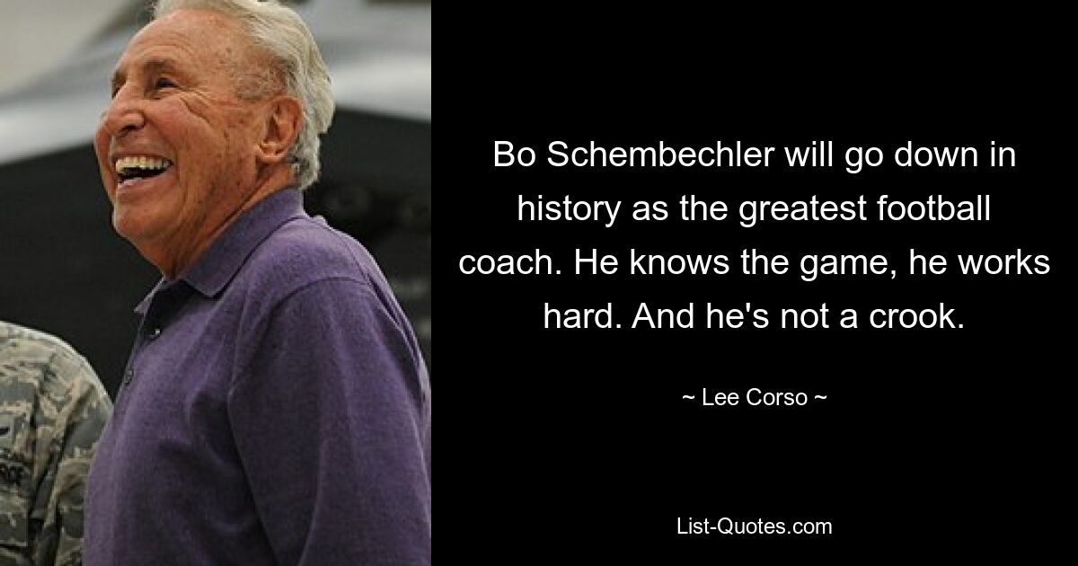 Bo Schembechler will go down in history as the greatest football coach. He knows the game, he works hard. And he's not a crook. — © Lee Corso