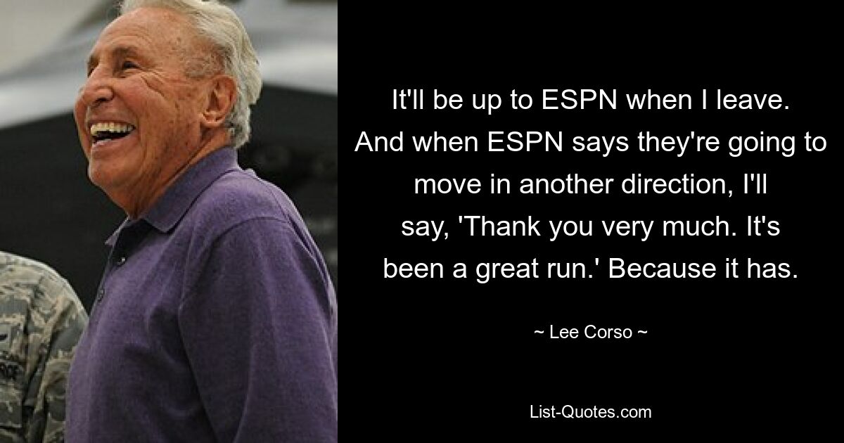 It'll be up to ESPN when I leave. And when ESPN says they're going to move in another direction, I'll say, 'Thank you very much. It's been a great run.' Because it has. — © Lee Corso