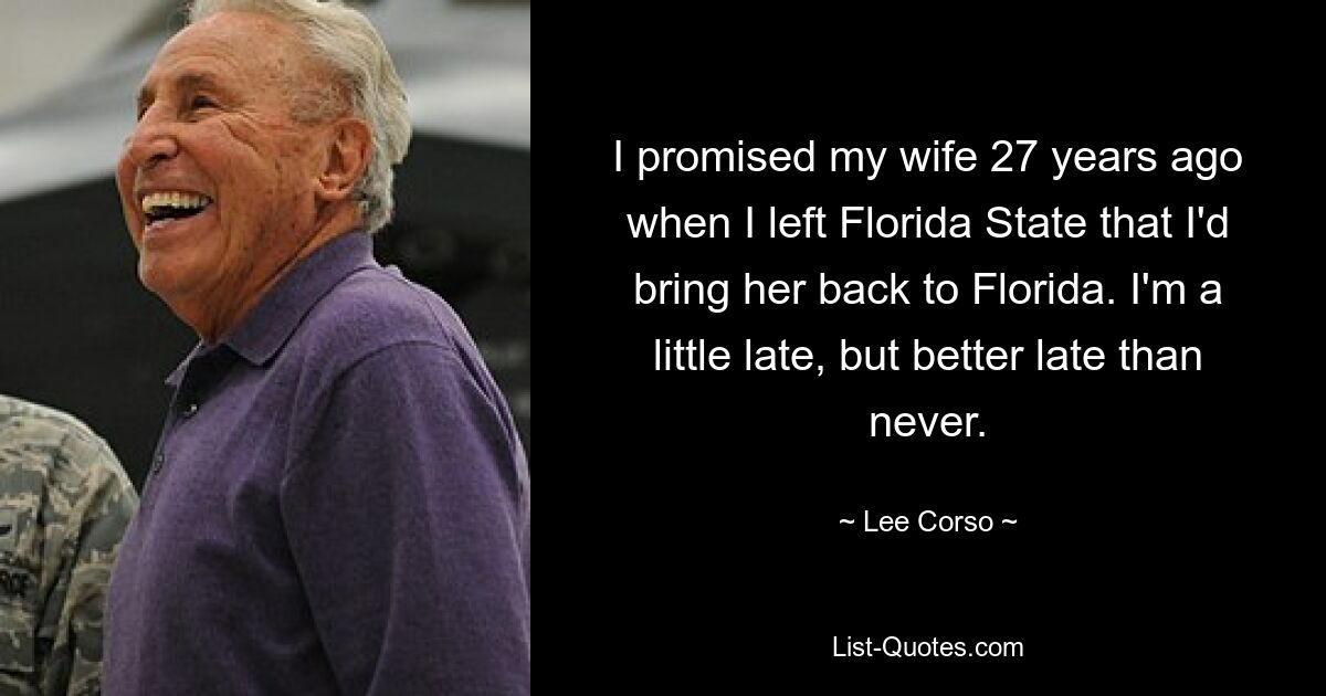 I promised my wife 27 years ago when I left Florida State that I'd bring her back to Florida. I'm a little late, but better late than never. — © Lee Corso