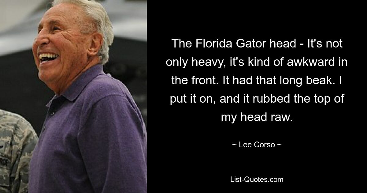 The Florida Gator head - It's not only heavy, it's kind of awkward in the front. It had that long beak. I put it on, and it rubbed the top of my head raw. — © Lee Corso