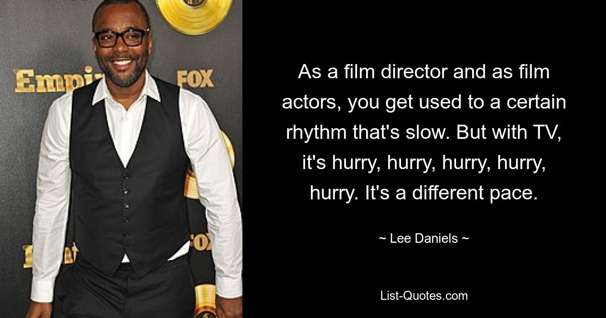 As a film director and as film actors, you get used to a certain rhythm that's slow. But with TV, it's hurry, hurry, hurry, hurry, hurry. It's a different pace. — © Lee Daniels