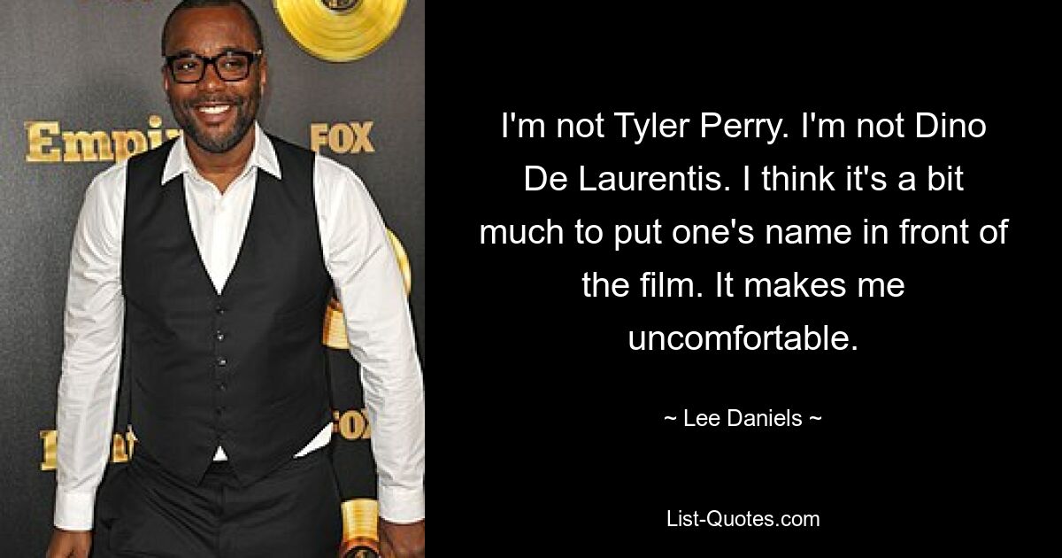 I'm not Tyler Perry. I'm not Dino De Laurentis. I think it's a bit much to put one's name in front of the film. It makes me uncomfortable. — © Lee Daniels