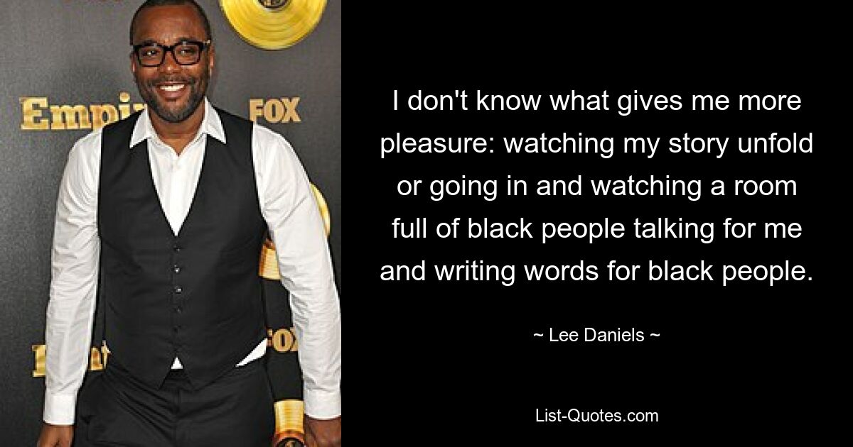 I don't know what gives me more pleasure: watching my story unfold or going in and watching a room full of black people talking for me and writing words for black people. — © Lee Daniels