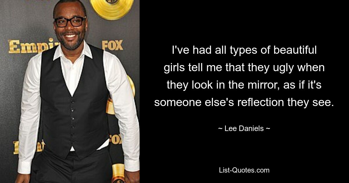 I've had all types of beautiful girls tell me that they ugly when they look in the mirror, as if it's someone else's reflection they see. — © Lee Daniels