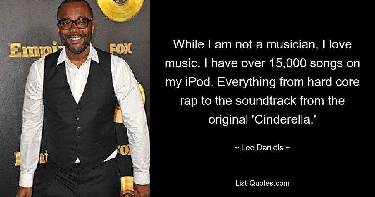 While I am not a musician, I love music. I have over 15,000 songs on my iPod. Everything from hard core rap to the soundtrack from the original 'Cinderella.' — © Lee Daniels