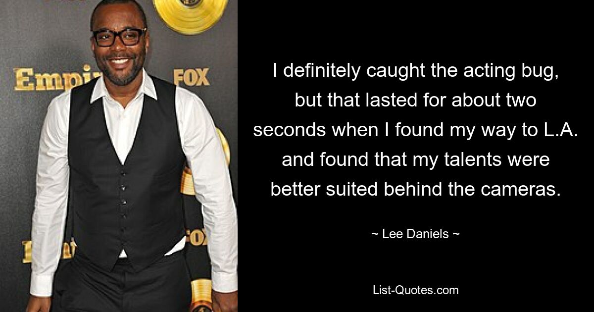 I definitely caught the acting bug, but that lasted for about two seconds when I found my way to L.A. and found that my talents were better suited behind the cameras. — © Lee Daniels