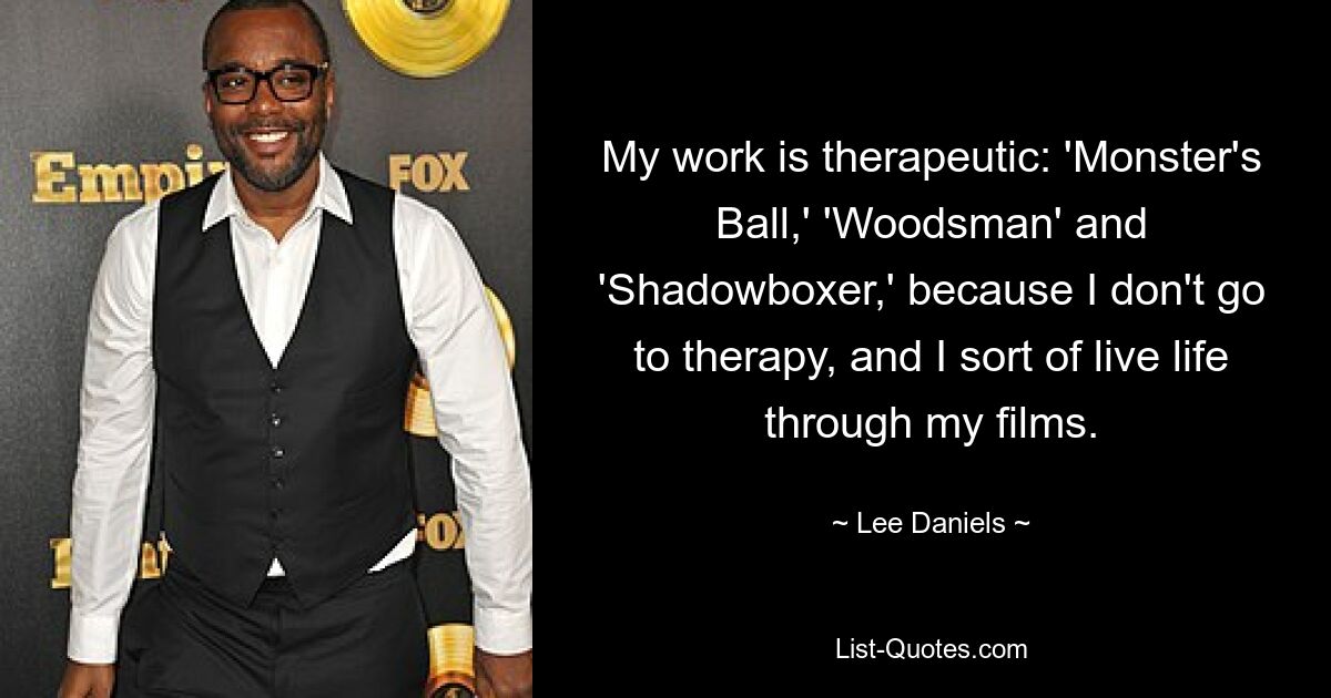 My work is therapeutic: 'Monster's Ball,' 'Woodsman' and 'Shadowboxer,' because I don't go to therapy, and I sort of live life through my films. — © Lee Daniels