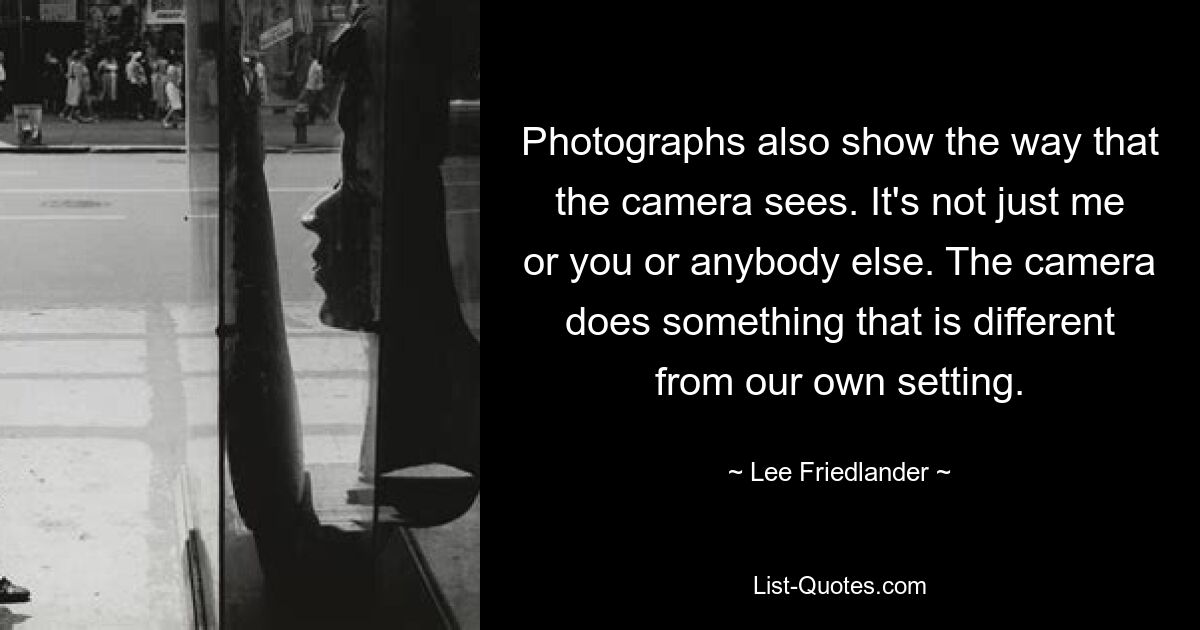 Photographs also show the way that the camera sees. It's not just me or you or anybody else. The camera does something that is different from our own setting. — © Lee Friedlander