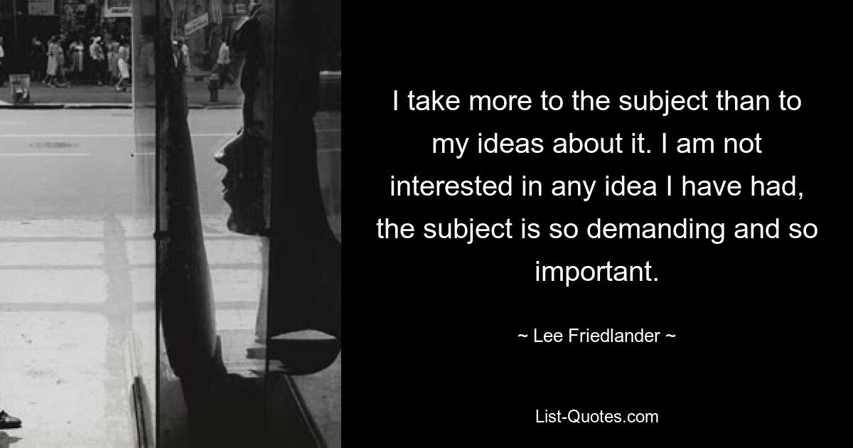 I take more to the subject than to my ideas about it. I am not interested in any idea I have had, the subject is so demanding and so important. — © Lee Friedlander