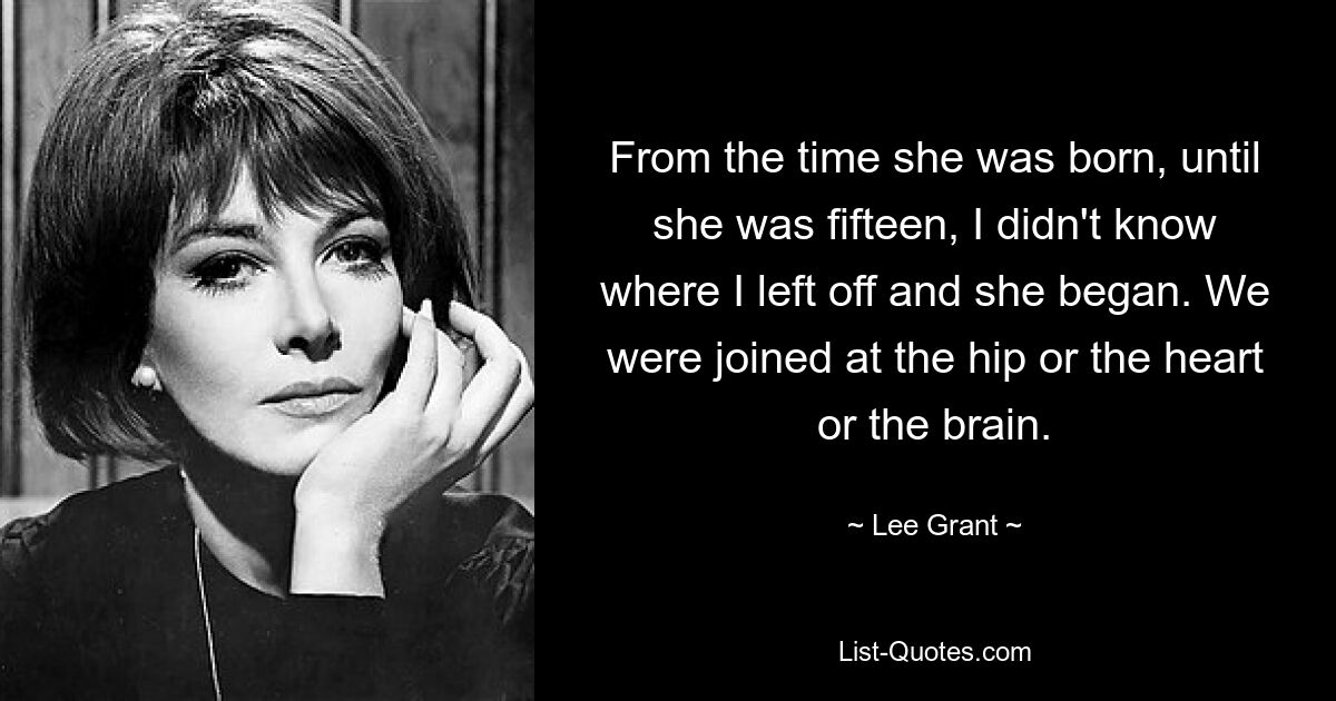 From the time she was born, until she was fifteen, I didn't know where I left off and she began. We were joined at the hip or the heart or the brain. — © Lee Grant