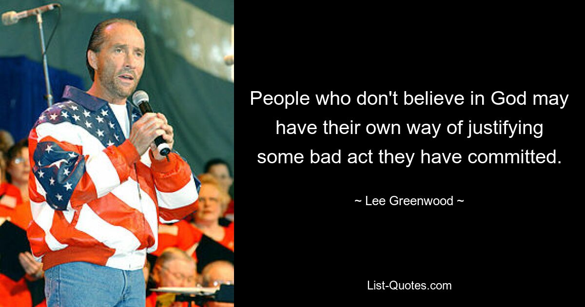 People who don't believe in God may have their own way of justifying some bad act they have committed. — © Lee Greenwood