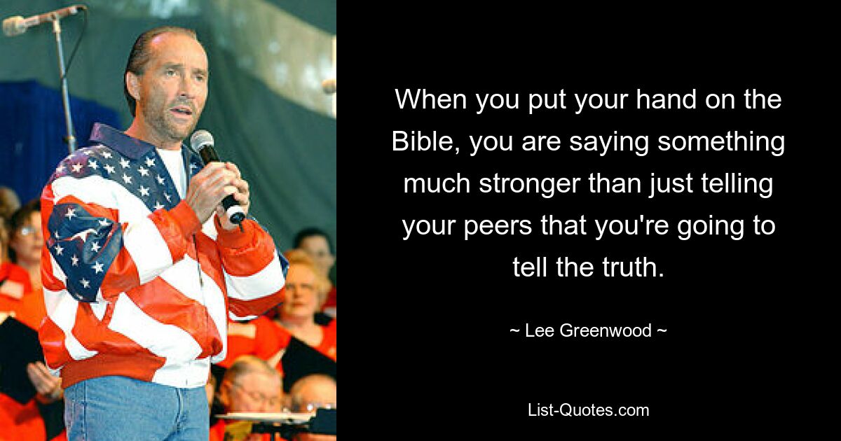 When you put your hand on the Bible, you are saying something much stronger than just telling your peers that you're going to tell the truth. — © Lee Greenwood