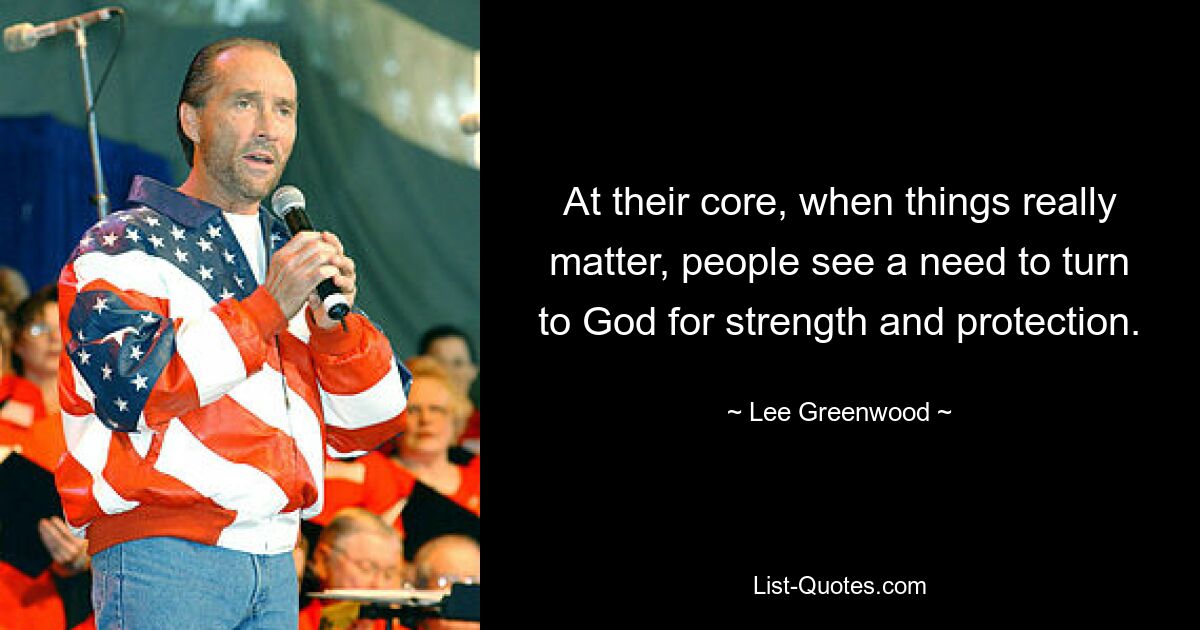 At their core, when things really matter, people see a need to turn to God for strength and protection. — © Lee Greenwood