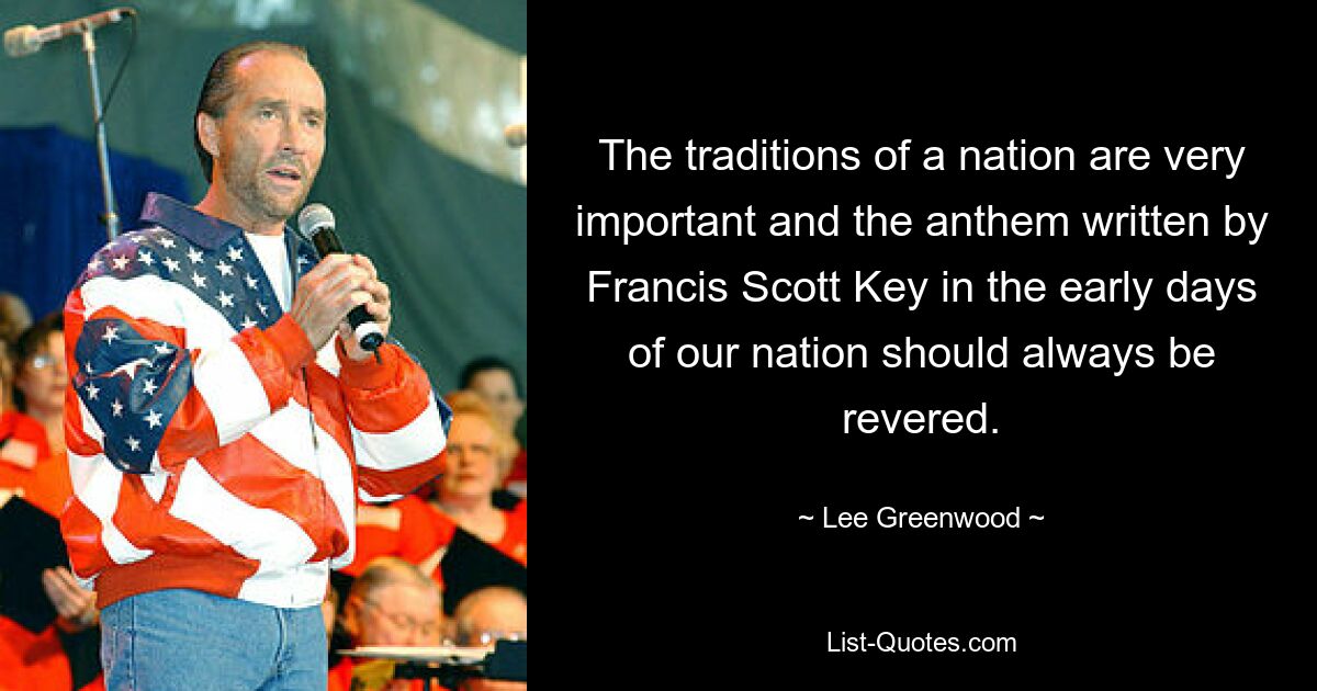 The traditions of a nation are very important and the anthem written by Francis Scott Key in the early days of our nation should always be revered. — © Lee Greenwood