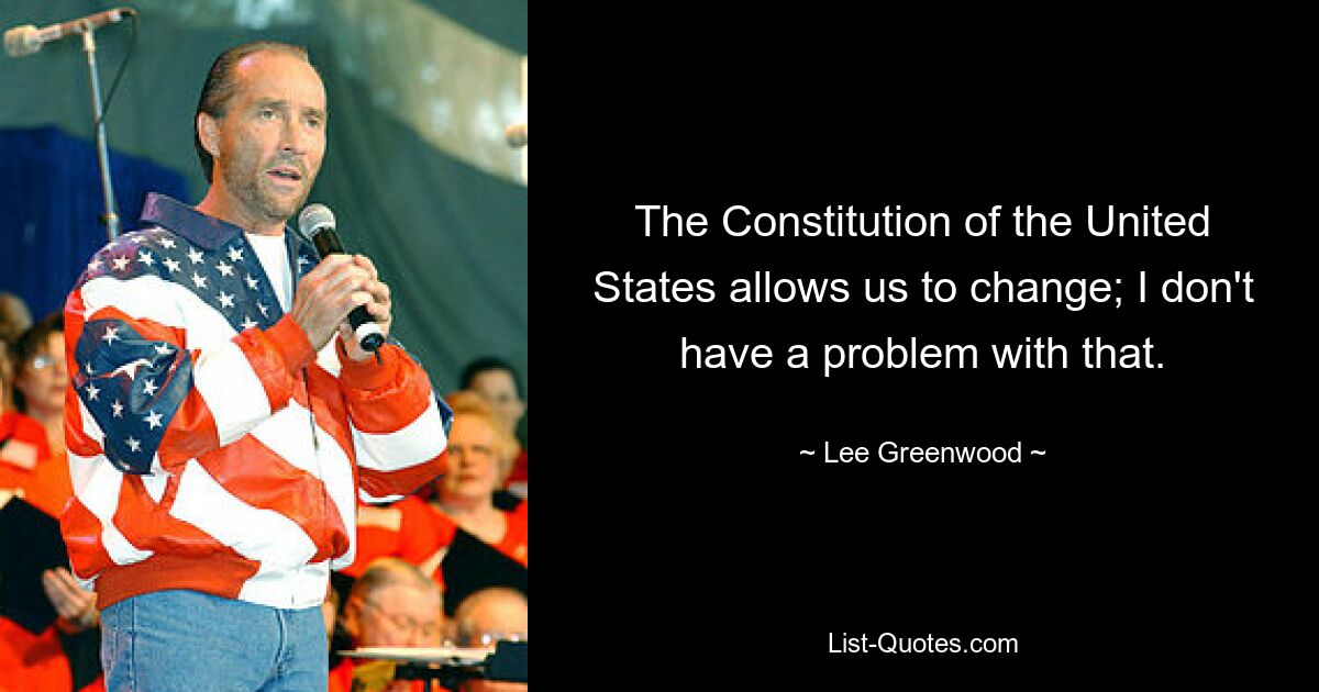 The Constitution of the United States allows us to change; I don't have a problem with that. — © Lee Greenwood