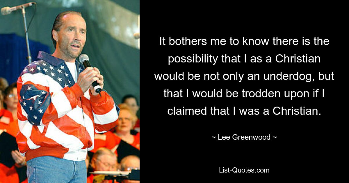 It bothers me to know there is the possibility that I as a Christian would be not only an underdog, but that I would be trodden upon if I claimed that I was a Christian. — © Lee Greenwood