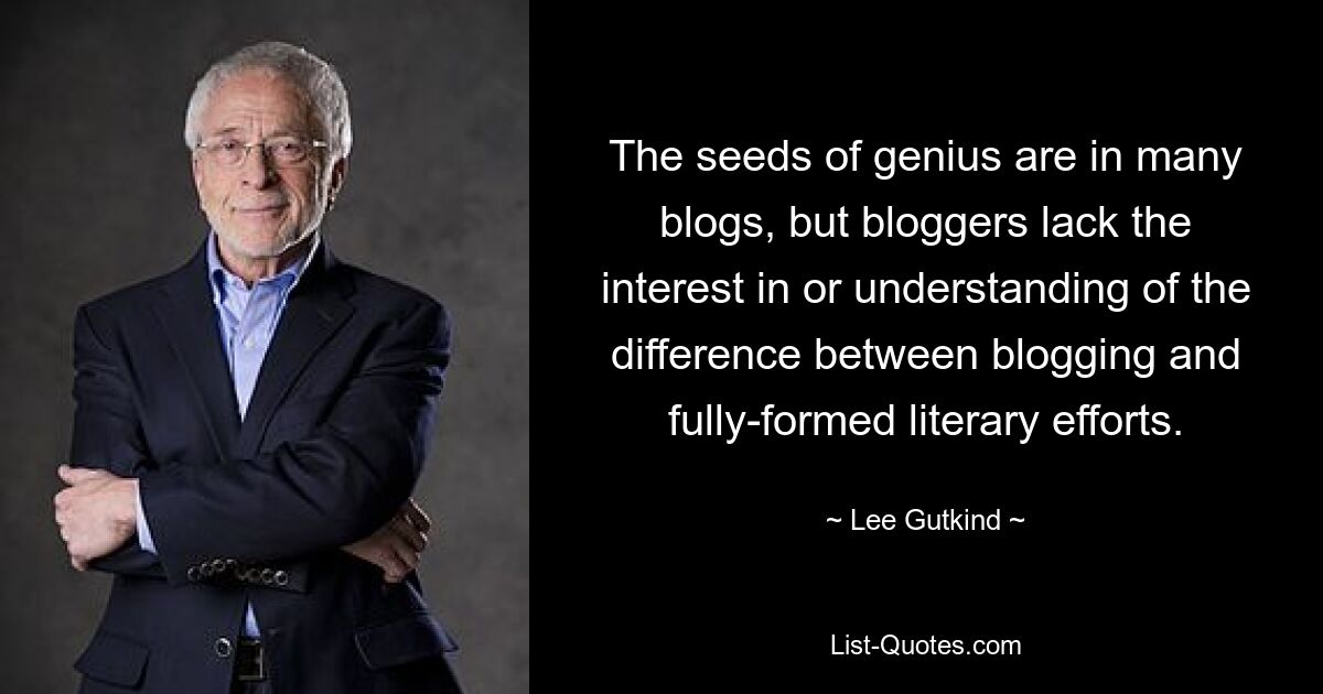 The seeds of genius are in many blogs, but bloggers lack the interest in or understanding of the difference between blogging and fully-formed literary efforts. — © Lee Gutkind