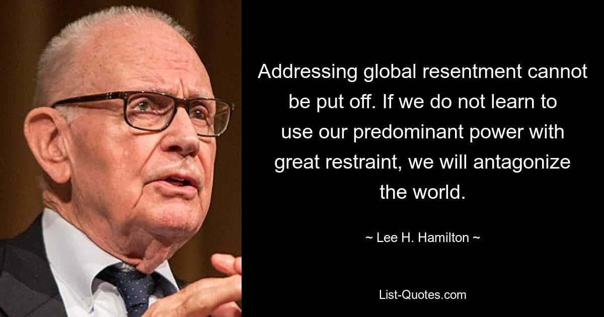 Addressing global resentment cannot be put off. If we do not learn to use our predominant power with great restraint, we will antagonize the world. — © Lee H. Hamilton