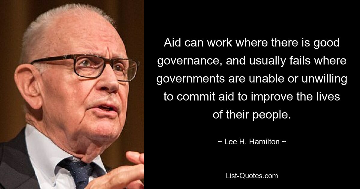 Aid can work where there is good governance, and usually fails where governments are unable or unwilling to commit aid to improve the lives of their people. — © Lee H. Hamilton