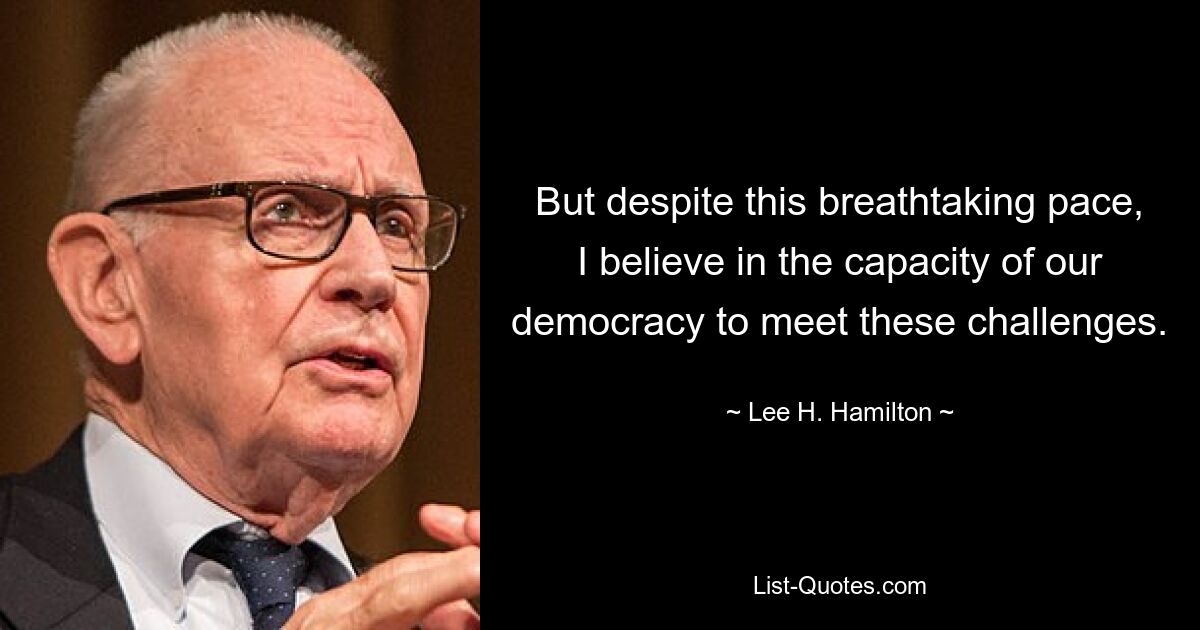 But despite this breathtaking pace, I believe in the capacity of our democracy to meet these challenges. — © Lee H. Hamilton