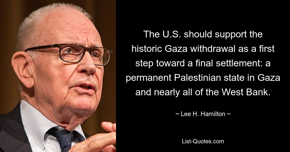 The U.S. should support the historic Gaza withdrawal as a first step toward a final settlement: a permanent Palestinian state in Gaza and nearly all of the West Bank. — © Lee H. Hamilton