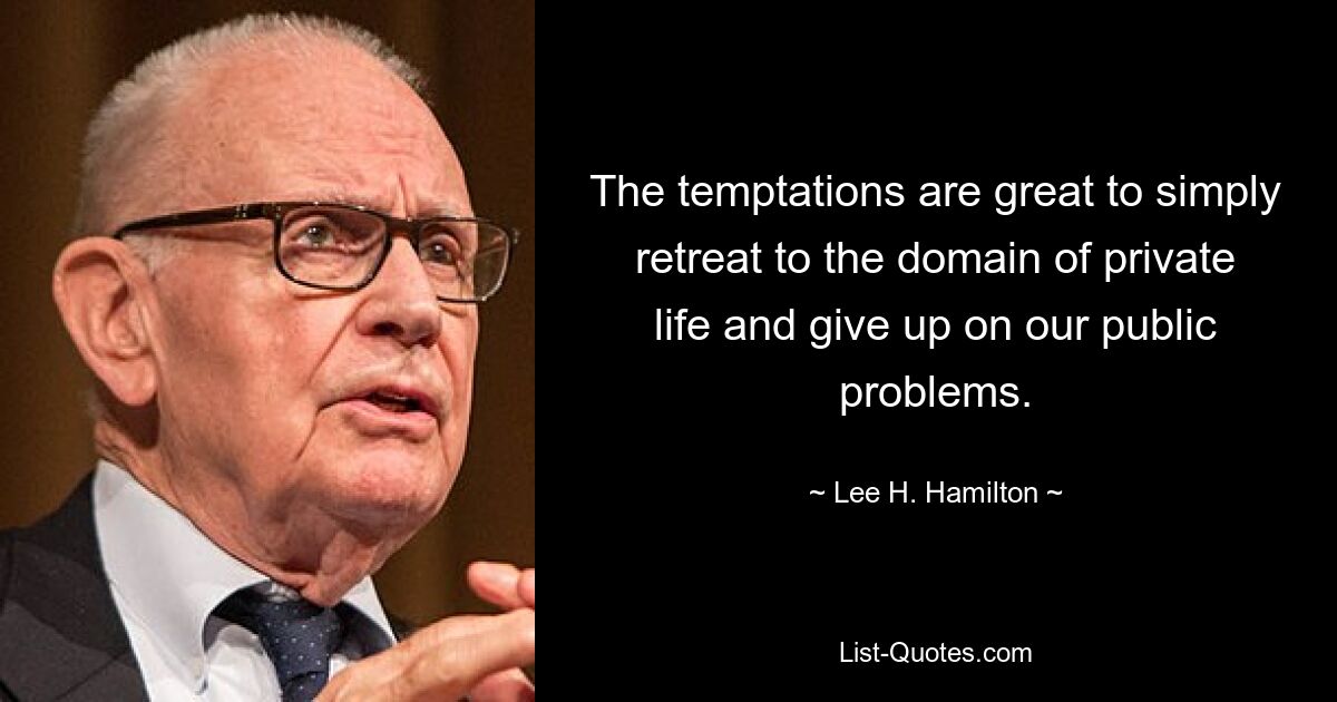 The temptations are great to simply retreat to the domain of private life and give up on our public problems. — © Lee H. Hamilton