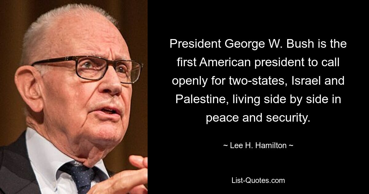 President George W. Bush is the first American president to call openly for two-states, Israel and Palestine, living side by side in peace and security. — © Lee H. Hamilton