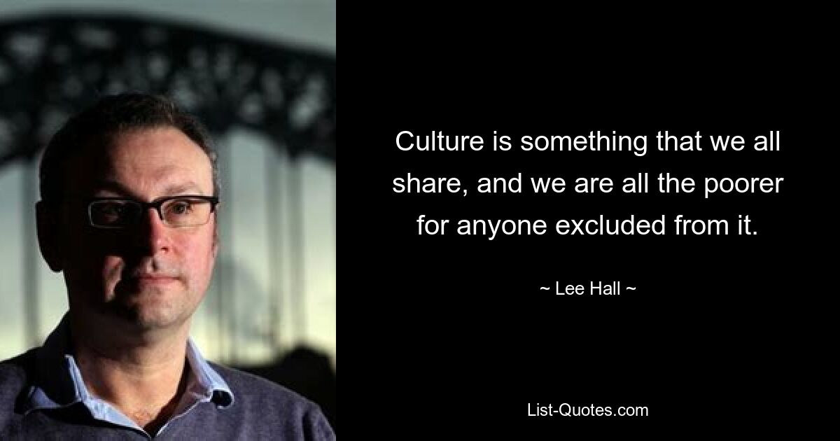 Culture is something that we all share, and we are all the poorer for anyone excluded from it. — © Lee Hall