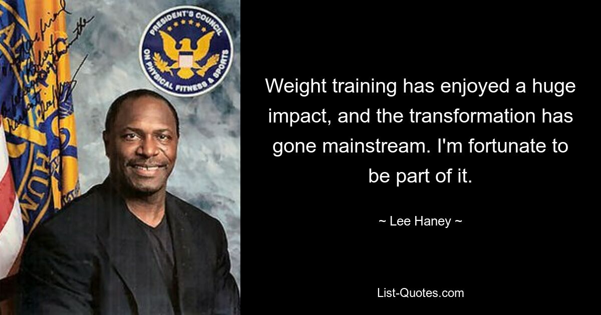 Weight training has enjoyed a huge impact, and the transformation has gone mainstream. I'm fortunate to be part of it. — © Lee Haney