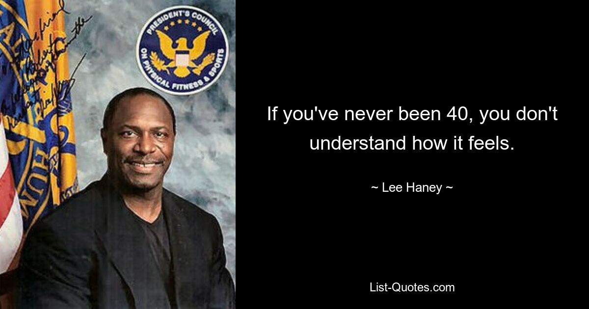 If you've never been 40, you don't understand how it feels. — © Lee Haney