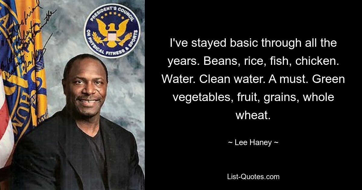 I've stayed basic through all the years. Beans, rice, fish, chicken. Water. Clean water. A must. Green vegetables, fruit, grains, whole wheat. — © Lee Haney