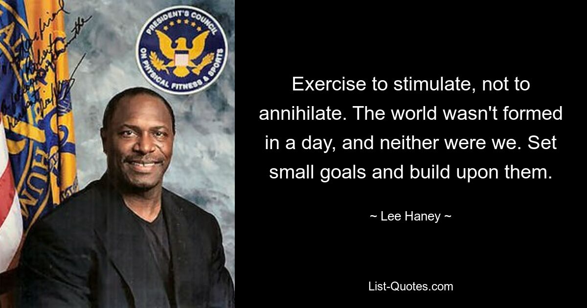 Exercise to stimulate, not to annihilate. The world wasn't formed in a day, and neither were we. Set small goals and build upon them. — © Lee Haney