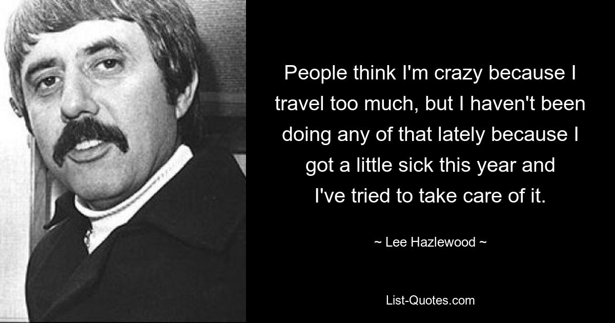 Die Leute denken, ich sei verrückt, weil ich zu viel reise, aber in letzter Zeit habe ich nichts davon gemacht, weil ich dieses Jahr etwas krank geworden bin und versucht habe, mich darum zu kümmern. — © Lee Hazlewood